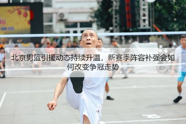 北京男篮引援动态持续升温，新赛季阵容补强会如何改变争冠走势