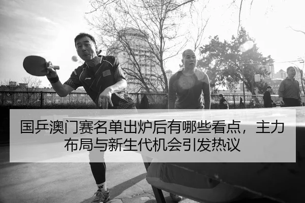 国乒澳门赛名单出炉后有哪些看点，主力布局与新生代机会引发热议