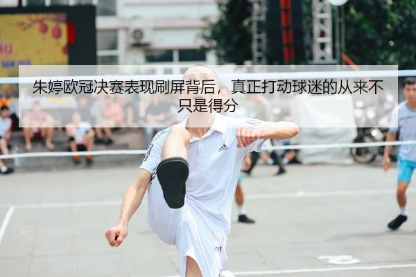 朱婷欧冠决赛表现刷屏背后，真正打动球迷的从来不只是得分